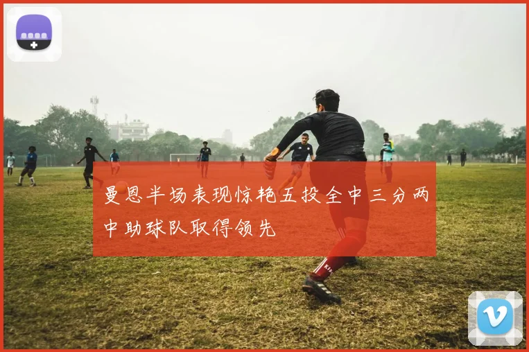 曼恩半场表现惊艳五投全中三分两中助球队取得领先