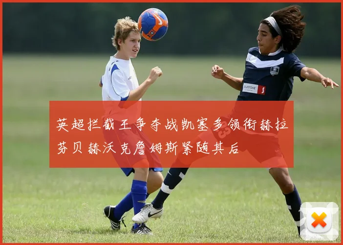 英超拦截王争夺战凯塞多领衔赫拉芬贝赫沃克詹姆斯紧随其后