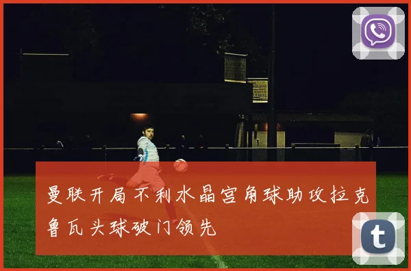 曼联开局不利水晶宫角球助攻拉克鲁瓦头球破门领先