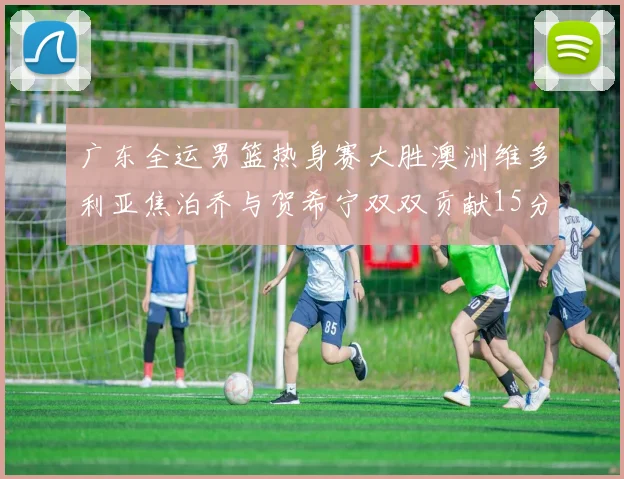 广东全运男篮热身赛大胜澳洲维多利亚焦泊乔与贺希宁双双贡献15分表现出色