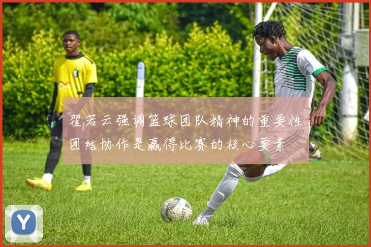 翟若云强调篮球团队精神的重要性团结协作是赢得比赛的核心要素