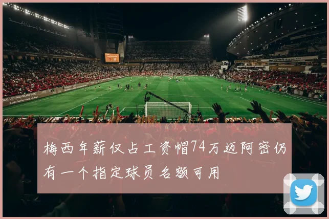 梅西年薪仅占工资帽74万迈阿密仍有一个指定球员名额可用