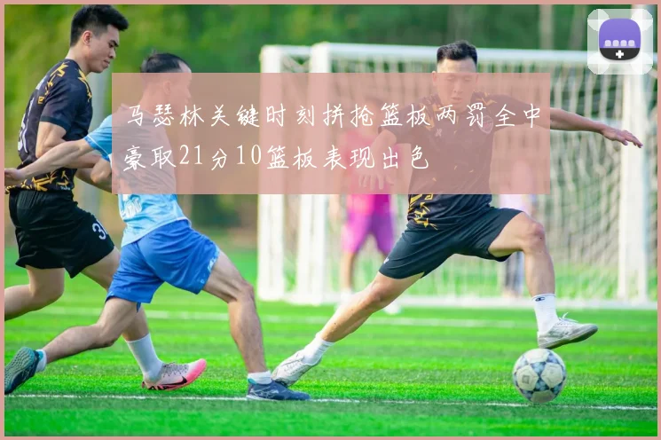 马瑟林关键时刻拼抢篮板两罚全中豪取21分10篮板表现出色