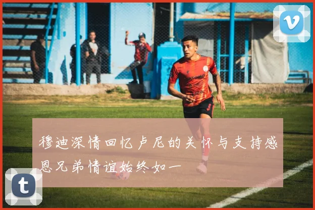 穆迪深情回忆卢尼的关怀与支持感恩兄弟情谊始终如一