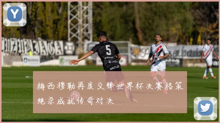 梅西穆勒再度交锋世界杯决赛格策绝杀成就传奇对决