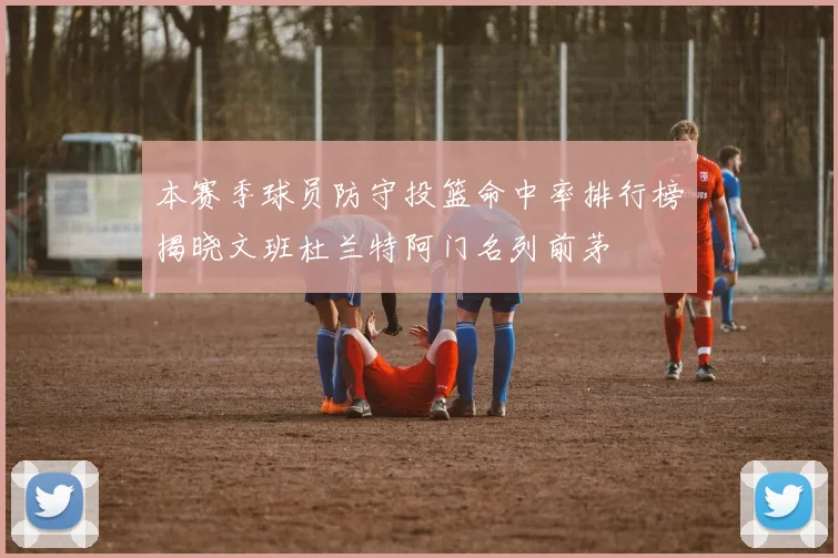 本赛季球员防守投篮命中率排行榜揭晓文班杜兰特阿门名列前茅