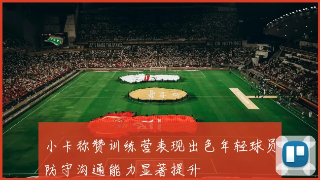小卡称赞训练营表现出色年轻球员防守沟通能力显著提升