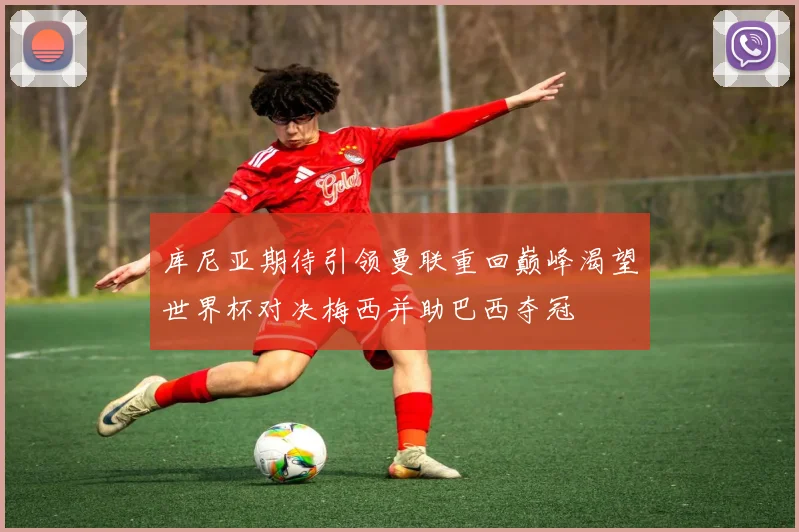 库尼亚期待引领曼联重回巅峰渴望世界杯对决梅西并助巴西夺冠