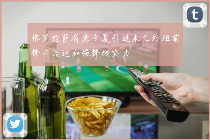 佛罗伦萨有意今夏引进米兰外租前锋卡马达加强锋线实力