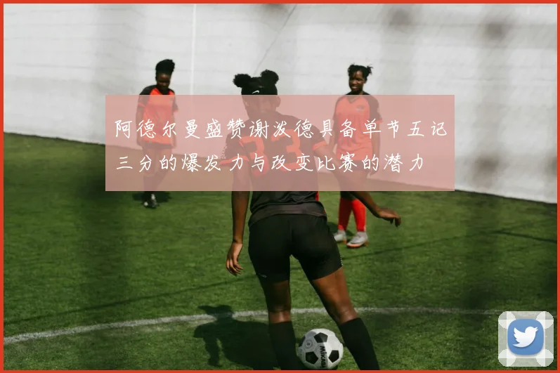 阿德尔曼盛赞谢泼德具备单节五记三分的爆发力与改变比赛的潜力