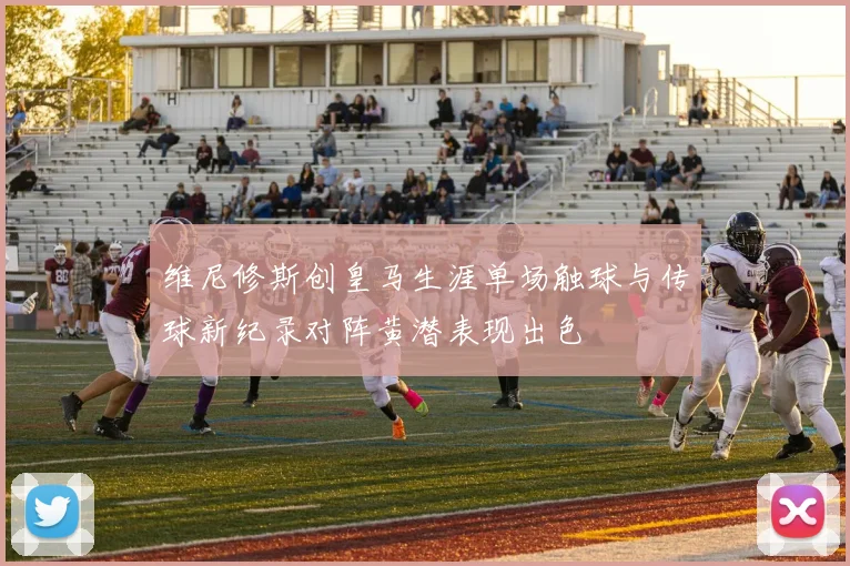 维尼修斯创皇马生涯单场触球与传球新纪录对阵黄潜表现出色