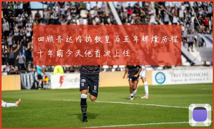 回顾齐达内执教皇马五年辉煌历程十年前今天他首次上任