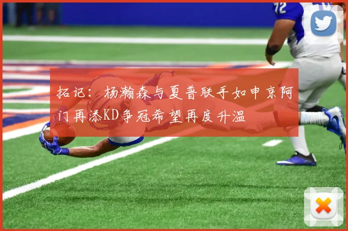 拓记：杨瀚森与夏普联手如申京阿门再添KD争冠希望再度升温