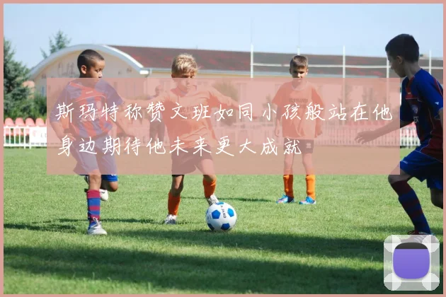斯玛特称赞文班如同小孩般站在他身边期待他未来更大成就