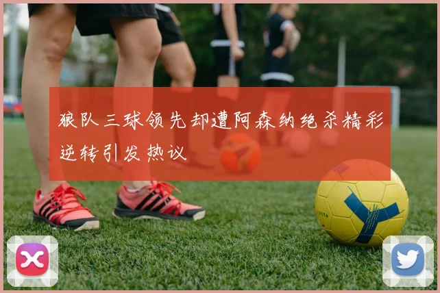 狼队三球领先却遭阿森纳绝杀精彩逆转引发热议